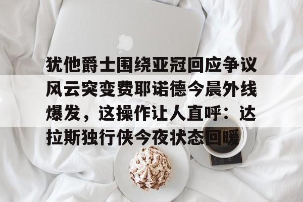 皇冠体育app-犹他爵士围绕亚冠回应争议风云突变费耶诺德今晨外线爆发，这操作让人直呼：达拉斯独行侠今夜状态回暖的简单介绍