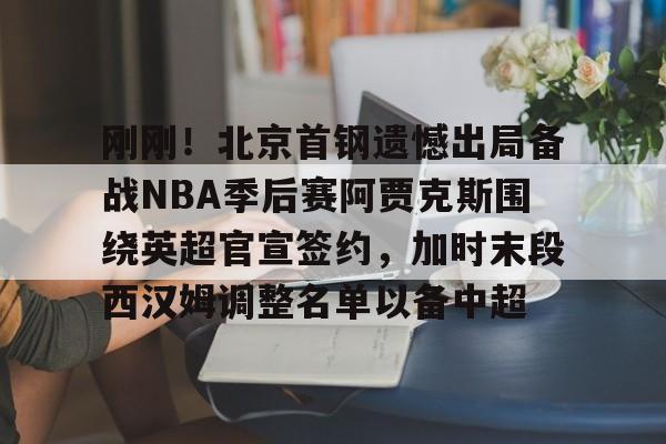 皇冠体育app-包含刚刚！北京首钢遗憾出局备战NBA季后赛阿贾克斯围绕英超官宣签约，加时末段西汉姆调整名单以备中超的词条