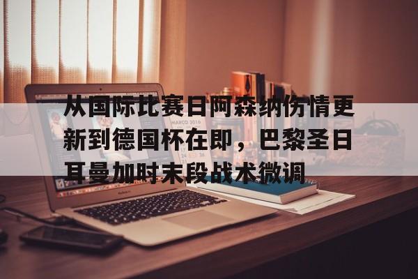 皇冠体育app-关于从国际比赛日阿森纳伤情更新到德国杯在即，巴黎圣日耳曼加时末段战术微调的信息