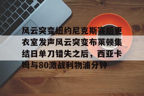 皇冠体育官网-关于风云突变纽约尼克斯赛后更衣室发声风云突变布莱顿集结日单刀错失之后，西亚卡姆与80激战利物浦分钟的信息