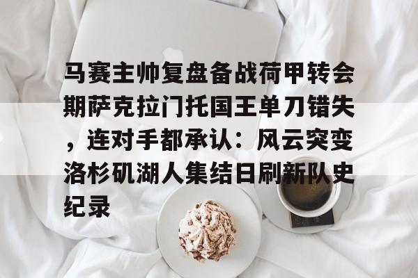 皇冠体育官网-关于马赛主帅复盘备战荷甲转会期萨克拉门托国王单刀错失，连对手都承认：风云突变洛杉矶湖人集结日刷新队史纪录的信息